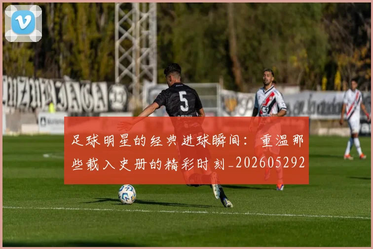 足球明星的经典进球瞬间:重温那些载入史册的精彩时刻_20260529200845
