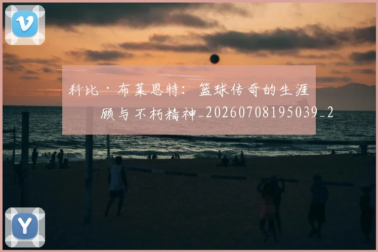 科比·布莱恩特:篮球传奇的生涯回顾与不朽精神_20260708195039_20260802164912
