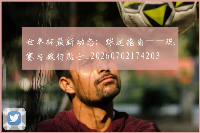 世界杯最新动态:球迷指南——观赛与旅行贴士_20260702174203