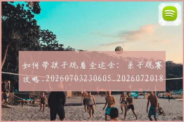如何带孩子观看全运会:亲子观赛攻略_20260703230605_20260720182702