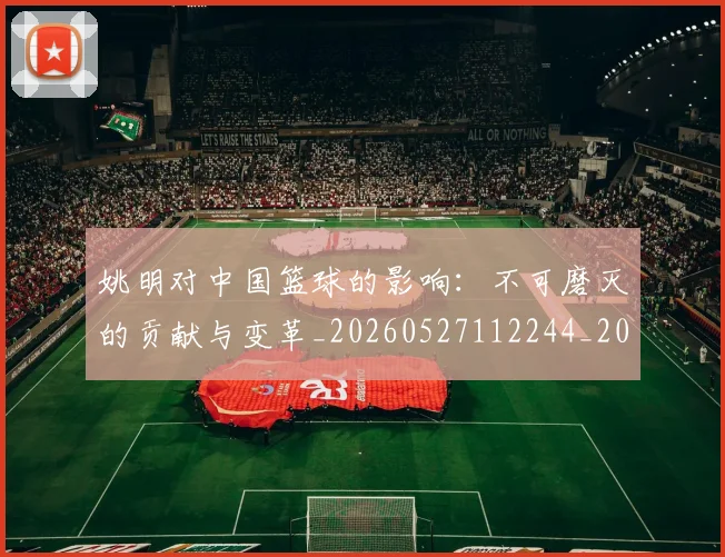 姚明对中国篮球的影响：不可磨灭的贡献与变革_20260527112244_20260720191806