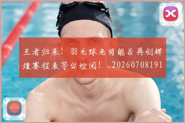 王者归来!羽毛球老将能否再创辉煌赛程表等你检阅!_20260708191400