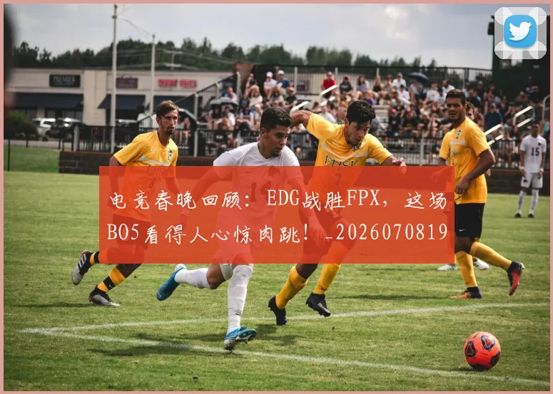 电竞春晚回顾:EDG战胜FPX,这场BO5看得人心惊肉跳!_20260708193347