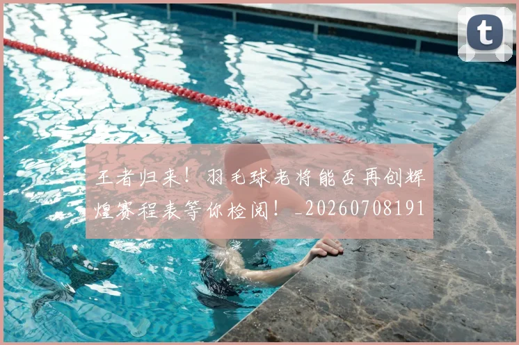 王者归来！羽毛球老将能否再创辉煌赛程表等你检阅！_20260708191400