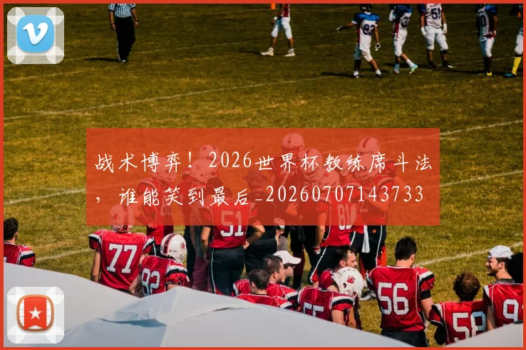 战术博弈！2026世界杯教练席斗法，谁能笑到最后_20260707143733