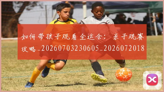如何带孩子观看全运会：亲子观赛攻略_20260703230605_20260720182702