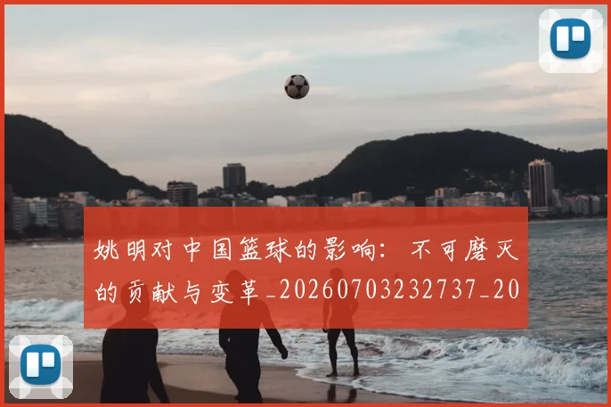 姚明对中国篮球的影响：不可磨灭的贡献与变革_20260703232737_20260720191808
