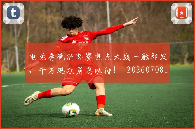 电竞春晚洲际赛焦点大战一触即发，千万观众屏息以待！_20260708193350