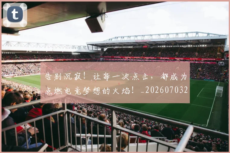 告别沉寂！让每一次点击，都成为点燃电竞梦想的火焰！_20260703221724_20260718210156