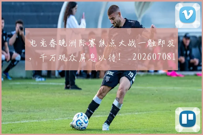 电竞春晚洲际赛焦点大战一触即发,千万观众屏息以待!_20260708193350