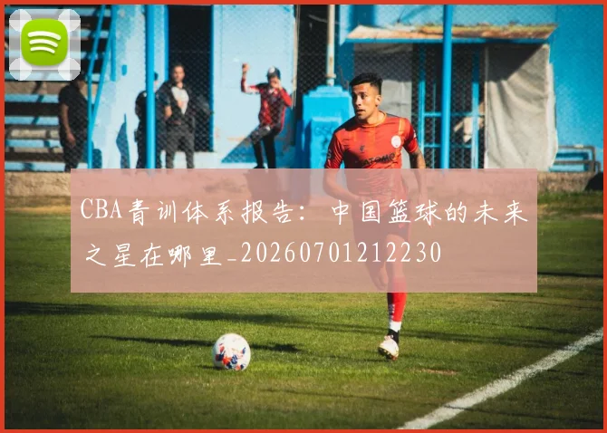 CBA青训体系报告:中国篮球的未来之星在哪里_20260701212230