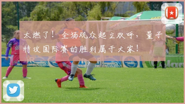 太燃了!全场观众起立欢呼,量子特攻国际赛的胜利属于大家!