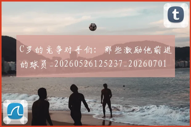 C罗的竞争对手们:那些激励他前进的球员_20260526125237_20260701213637_20260712052432