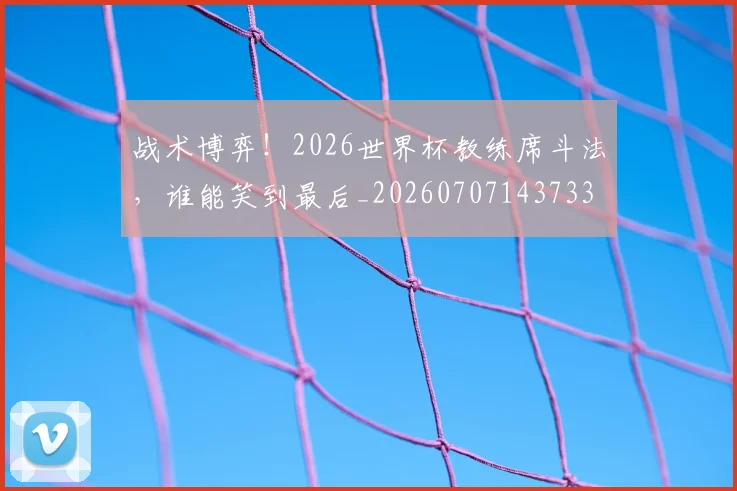 战术博弈!2026世界杯教练席斗法,谁能笑到最后_20260707143733