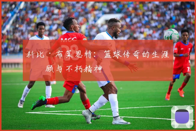 科比·布莱恩特:篮球传奇的生涯回顾与不朽精神