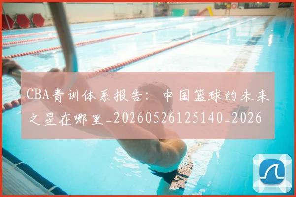 CBA青训体系报告:中国篮球的未来之星在哪里_20260526125140_20260701212233