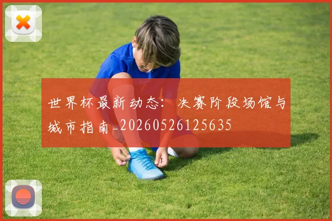 世界杯最新动态:决赛阶段场馆与城市指南_20260526125635