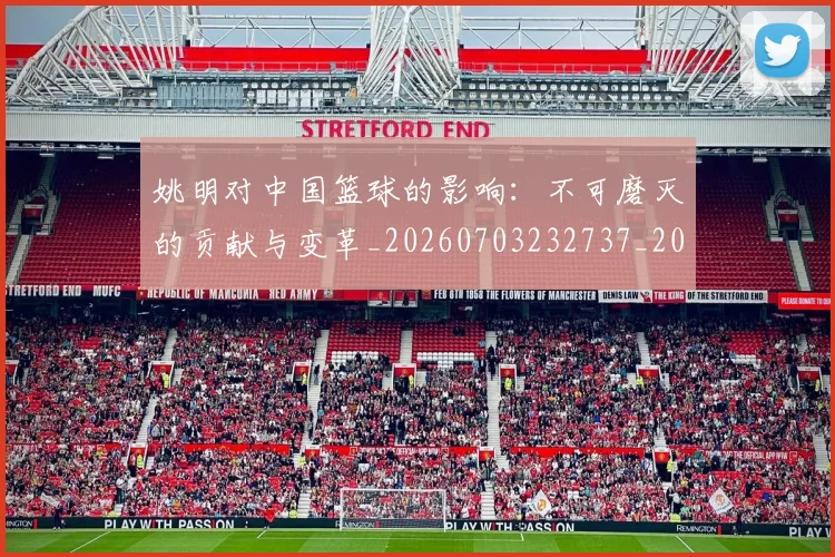 姚明对中国篮球的影响:不可磨灭的贡献与变革_20260703232737_20260720191808