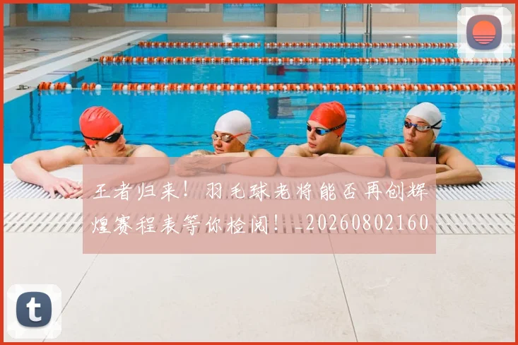王者归来!羽毛球老将能否再创辉煌赛程表等你检阅!_20260802160143