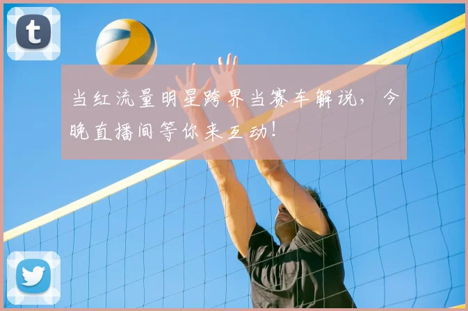 当红流量明星跨界当赛车解说,今晚直播间等你来互动!