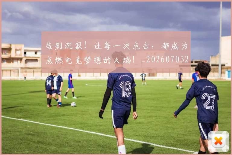 告别沉寂!让每一次点击,都成为点燃电竞梦想的火焰!_20260703221724_20260718210156