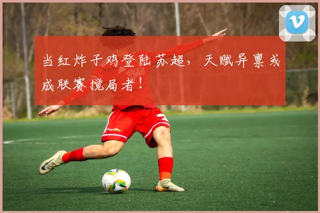 当红炸子鸡登陆苏超,天赋异禀或成联赛搅局者!